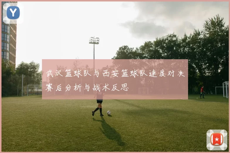 武汉篮球队与西安篮球队速度对决赛后分析与战术反思