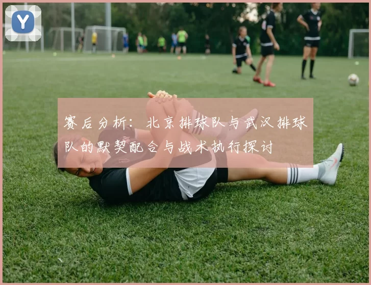 赛后分析：北京排球队与武汉排球队的默契配合与战术执行探讨
