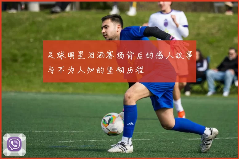 足球明星泪洒赛场背后的感人故事与不为人知的坚韧历程