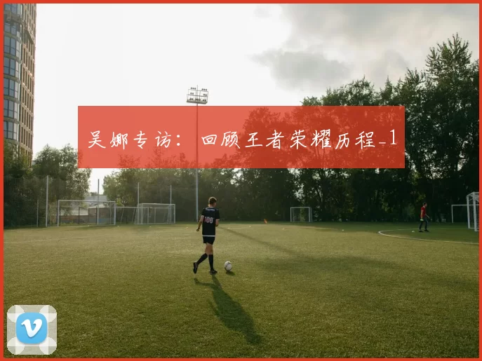 吴娜专访：回顾王者荣耀历程_1