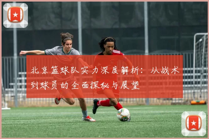 北京篮球队实力深度解析：从战术到球员的全面探秘与展望