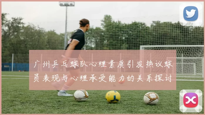 广州乒乓球队心理素质引发热议球员表现与心理承受能力的关系探讨