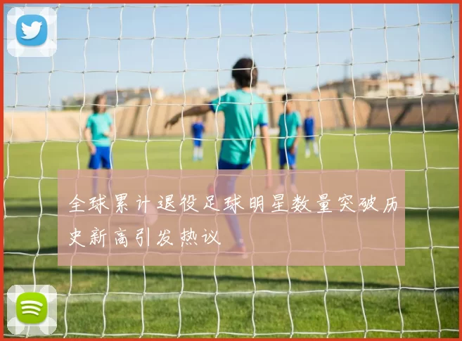 全球累计退役足球明星数量突破历史新高引发热议