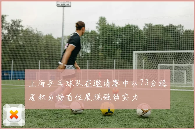 上海乒乓球队在邀请赛中以73分稳居积分榜首位展现强劲实力