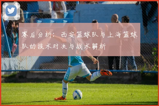 赛后分析：西安篮球队与上海篮球队的技术对决与战术解析